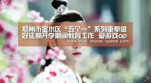 郑州市金水区“五个一”系列重拳做好延期开学期间教育工作-爱游